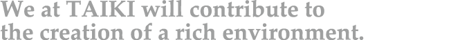 We at TAIKI will contribute to the creation of a rich environment.